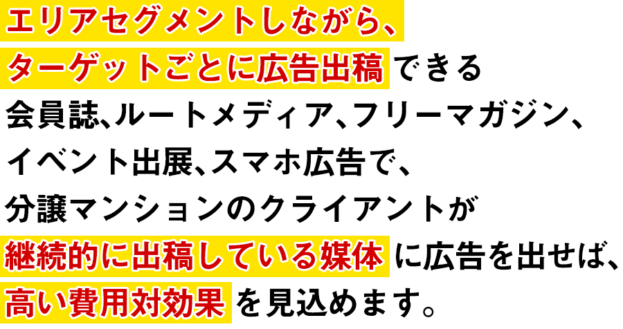 エリアセグメントしながら、ターゲットごとに広告出稿できる会員誌、ルートメディア、フリーマガジン、イベント出展、スマホ広告で、分譲マンションのクライアントが継続的に出稿している媒体に広告を出せば、高い費用対効果を見込めます。