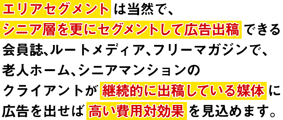 エリアセグメントは当然で、シニア層を更にセグメントして広告出稿できる会員誌、ルートメディア、フリーマガジンで、老人ホーム、シニアマンションの
クライアントが継続的に出稿している媒体に広告を出せば高い費用対効果を見込めます。